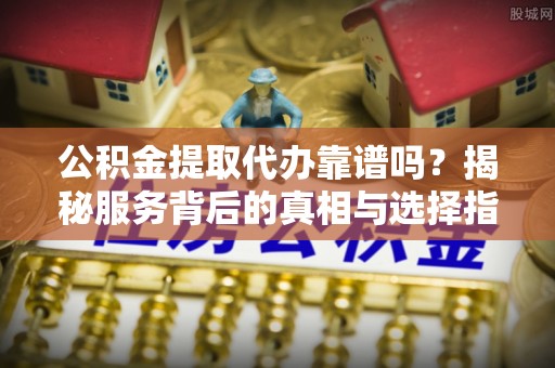 鹿泉公积金提取代办靠谱吗？揭秘服务背后的真相与选择指南