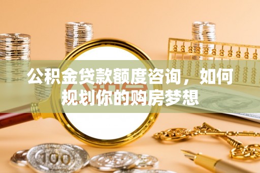 鹿泉公积金贷款额度咨询，如何规划你的购房梦想