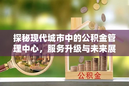 鹿泉探秘现代城市中的公积金管理中心，服务升级与未来展望