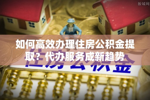 鹿泉如何高效办理住房公积金提取？代办服务成新趋势