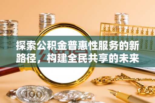 鹿泉探索公积金普惠性服务的新路径，构建全民共享的未来