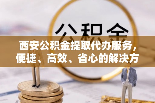 鹿泉西安公积金提取代办服务，便捷、高效、省心的解决方案