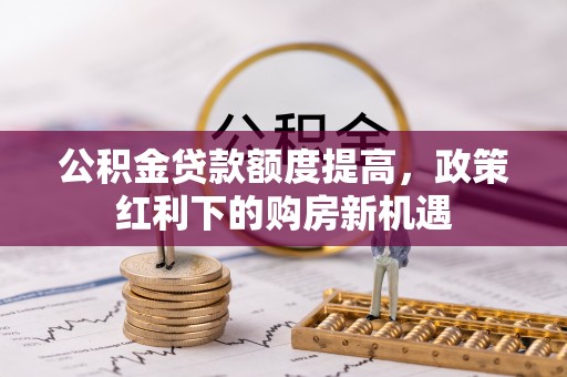 鹿泉公积金贷款额度提高，政策红利下的购房新机遇