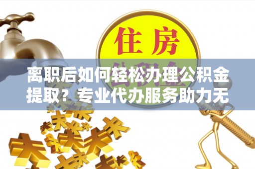 鹿泉离职后如何轻松办理公积金提取？专业代办服务助力无忧