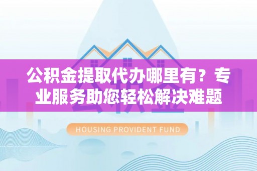 鹿泉公积金提取代办哪里有？专业服务助您轻松解决难题