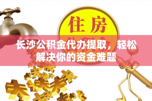 鹿泉长沙公积金代办提取，轻松解决你的资金难题