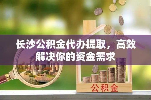 鹿泉长沙公积金代办提取，高效解决你的资金需求