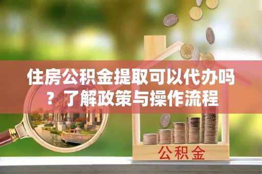 鹿泉住房公积金提取可以代办吗？了解政策与操作流程