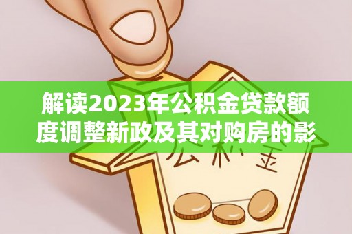 鹿泉解读2023年公积金贷款额度调整新政及其对购房的影响