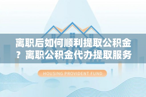 鹿泉离职后如何顺利提取公积金？离职公积金代办提取服务助力无忧办理