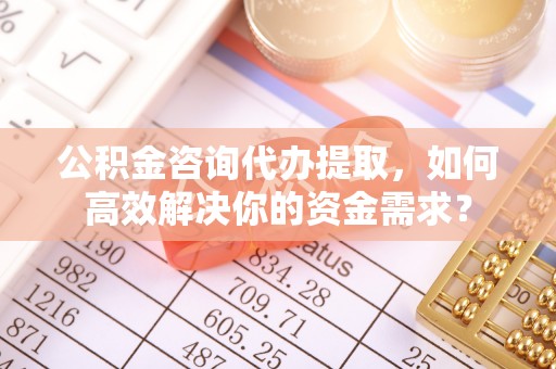 鹿泉公积金咨询代办提取，如何高效解决你的资金需求？