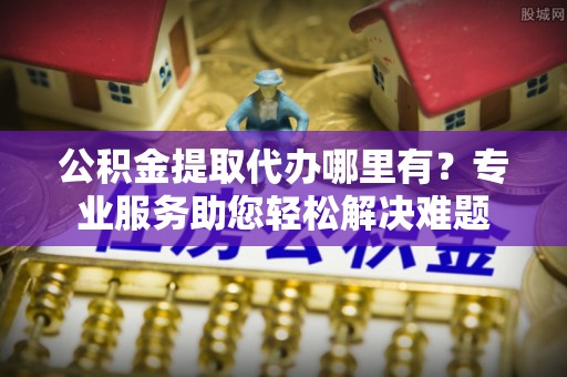 鹿泉公积金提取代办哪里有？专业服务助您轻松解决难题