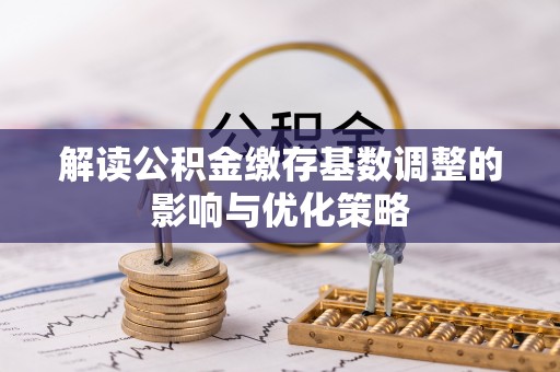 鹿泉解读公积金缴存基数调整的影响与优化策略