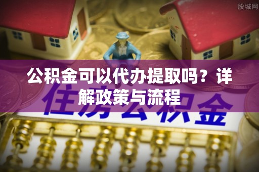 鹿泉公积金可以代办提取吗？详解政策与流程
