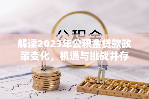 鹿泉解读2023年公积金贷款政策变化，机遇与挑战并存