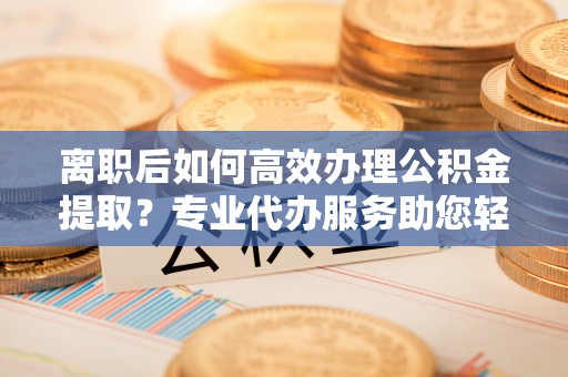 鹿泉离职后如何高效办理公积金提取？专业代办服务助您轻松搞定