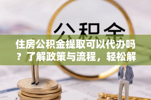 鹿泉住房公积金提取可以代办吗？了解政策与流程，轻松解决疑问