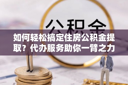 鹿泉如何轻松搞定住房公积金提取？代办服务助你一臂之力