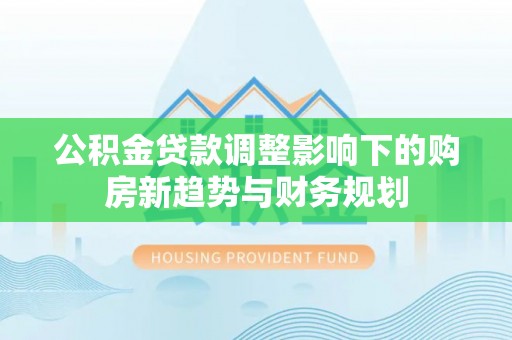 鹿泉公积金贷款调整影响下的购房新趋势与财务规划