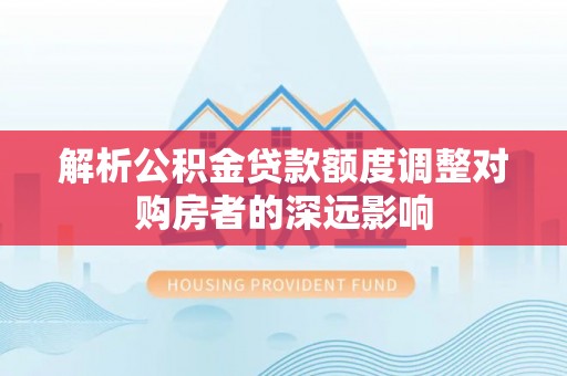 鹿泉解析公积金贷款额度调整对购房者的深远影响