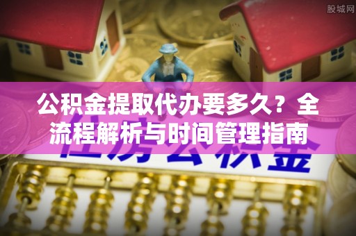 鹿泉公积金提取代办要多久？全流程解析与时间管理指南