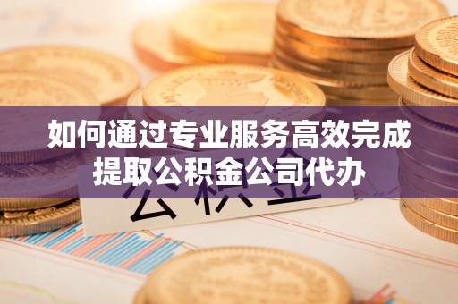 鹿泉如何通过专业服务高效完成提取公积金公司代办