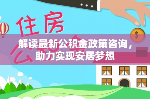鹿泉解读最新公积金政策咨询，助力实现安居梦想