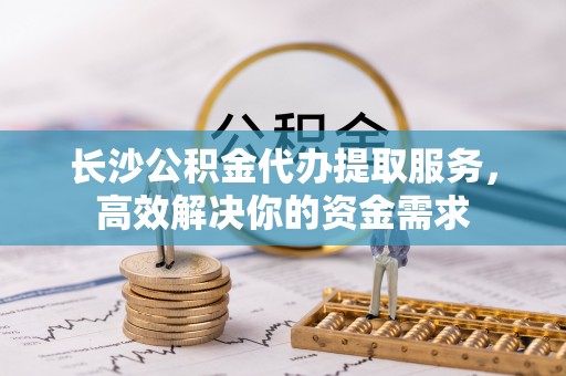 鹿泉长沙公积金代办提取服务，高效解决你的资金需求