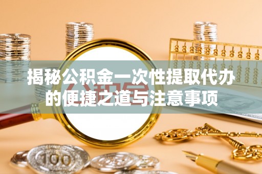 鹿泉揭秘公积金一次性提取代办的便捷之道与注意事项