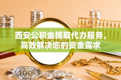鹿泉西安公积金提取代办服务，高效解决您的资金需求