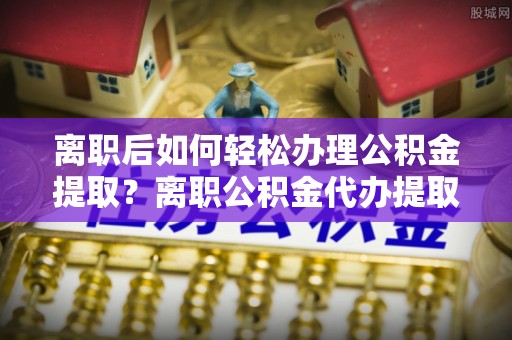 鹿泉离职后如何轻松办理公积金提取？离职公积金代办提取全攻略