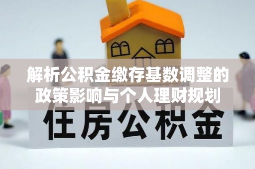 鹿泉解析公积金缴存基数调整的政策影响与个人理财规划