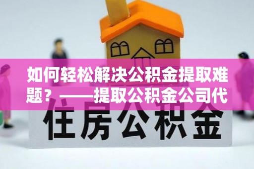 鹿泉如何轻松解决公积金提取难题？——提取公积金公司代办服务解析