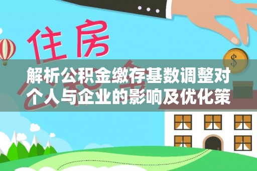 鹿泉解析公积金缴存基数调整对个人与企业的影响及优化策略