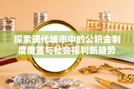 鹿泉探索现代城市中的公积金制度覆盖与社会福利新趋势