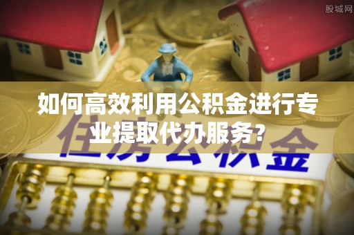 鹿泉如何高效利用公积金进行专业提取代办服务？