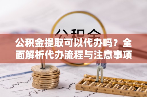 鹿泉公积金提取可以代办吗？全面解析代办流程与注意事项